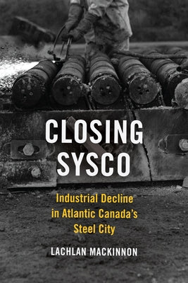 Closing Sysco: Industrial Decline in Atlantic Canada's Steel City by MacKinnon, Lachlan