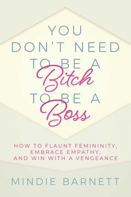 You Don't Need to Be a Bitch to Be a Boss: How to Flaunt Femininity, Embrace Empathy, and Win with a Vengeance by Barnett, Mindie