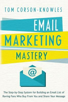 Email Marketing Mastery: The Step-By-Step System for Building an Email List of Raving Fans Who Buy From You and Share Your Message by Corson-Knowles, Tom