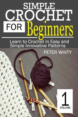 Simple Crochet for Beginners: Learn to Crochet in Easy and Simple Innovating Patterns. (1 Volume) by Whity, Peter