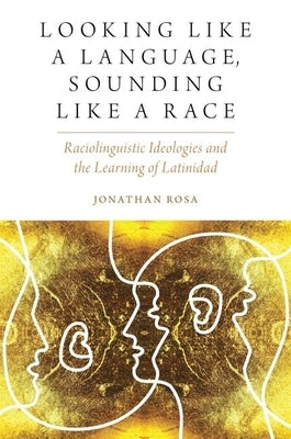 Looking Like a Language, Sounding Like a Race: Raciolinguistic Ideologies and the Learning of Latinidad by Rosa, Jonathan