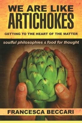 We Are Like Artichokes: GETTING TO THE HEART OF THE MATTER - soulful philosophies & food for thought by Beccari, Francesca