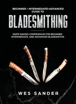 Bladesmithing: Beginner + Intermediate + Advanced Guide to Bladesmithing: Knife Making Compendium for Beginner, Intermediate, and Adv by Sander, Wes