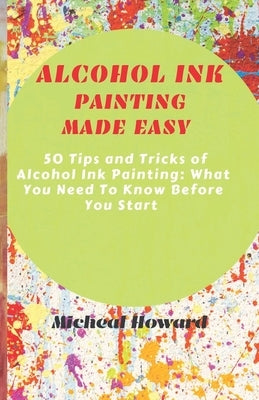 Alcohol Ink Painting Made Easy: 50 Tips and Tricks To Alcohol Painting: What You Need To Know Before You Start (For Every Beginner and Professional Ar by Howard, Micheal