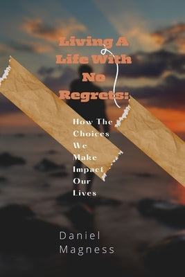 Living A Life With No Regrets: How The Choices We Make Impact Our Lives by Magness, Daniel