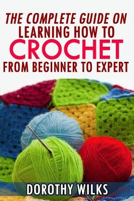 The Complete Guide on Learning How to Crochet from Beginner to Expert by Wilks, Dorothy