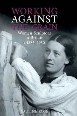 Working Against the Grain: Women Sculptors in Britain C.1885 DS 1950 by Rose, Pauline