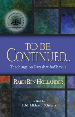 To Be Continued...: Teachings of Rabbi Ben Hollander on Parashat HaShavua by Hollander, Rabbi Ben