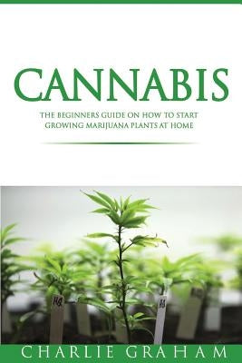 Cannabis: The Beginners Guide on How to Start Growing Marijuana Plants at Home by Graham, Charlie