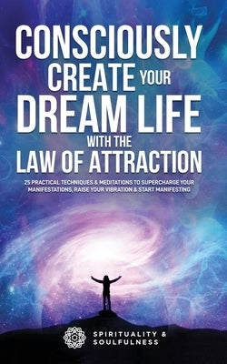 Consciously Create Your Dream Life with the Law Of Attraction: 25 Practical Techniques & Meditations to Supercharge Your Manifestations, Raise Your Vi by And Soulfulness, Spirituality