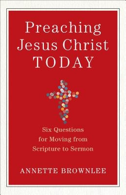 Preaching Jesus Christ Today: Six Questions for Moving from Scripture to Sermon by Brownlee, Annette