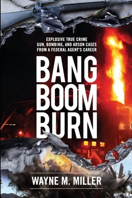 Bang Boom Burn: Explosive True Crime Gun, Bombing, and Arson Cases from a Federal Agent's Career by Miller, Wayne M.