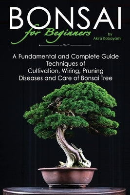 BONSAI for Beginners: A Fundamental and Complete Guide: Techniques of Cultivation, Wiring, Pruning Diseases and Care of Bonsai Tree by Kobayashi, Akira