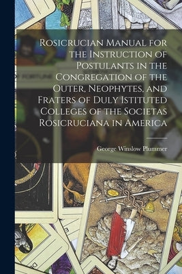 Rosicrucian Manual for the Instruction of Postulants in the Congregation of the Outer, Neophytes, and Fraters of Duly Istituted Colleges of the Societ by Plummer, George Winslow 1876-1944