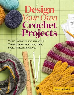 Design Your Own Crochet Projects: Magic Formulas for Creating Custom Scarves, Cowls, Hats, Socks, Mittens & Gloves by Delaney, Sara