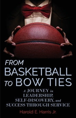 From Basketball to Bow Ties: A Journey in Leadership, Self-Discovery, and Success through Service by Harris, Harold, Jr.