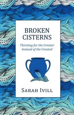 Broken Cisterns: Thirsting for the Creator Instead of the Created by IVILL, Sarah