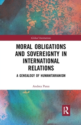 Moral Obligations and Sovereignty in International Relations: A Genealogy of Humanitarianism by Paras, Andrea