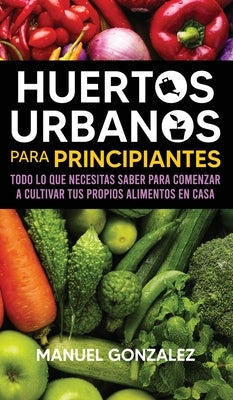 Huertos urbanos para principiantes: Todo lo que necesitas saber para comenzar a cultivar tus propios alimentos en casa by Gonzalez, Manuel