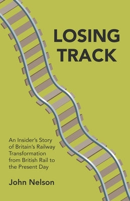 Losing Track: An Insider's Story of Britain's Railway Transformation from British Rail to the Present Day by Nelson, John