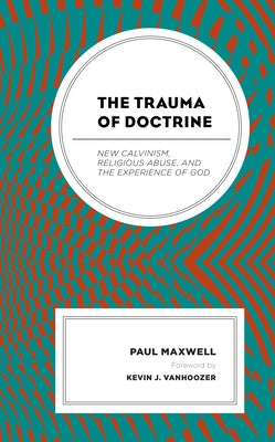 The Trauma of Doctrine: New Calvinism, Religious Abuse, and the Experience of God by Maxwell, Paul
