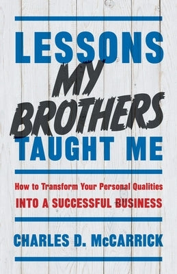 Lessons My Brothers Taught Me: How to Transform Your Personal Qualities Into A Successful Business by McCarrick, Charles D.