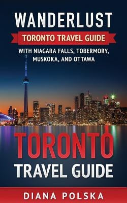 Toronto Travel Guide: Wanderlust Toronto Travel Guide with Niagara Fall, Tobermory, Muskoka, and Ottawa by Polska, Diana