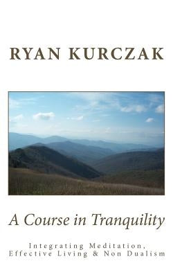 A Course in Tranquility: Integrating Meditation, Effective Living, and Non Dualism by Kurczak, Ryan