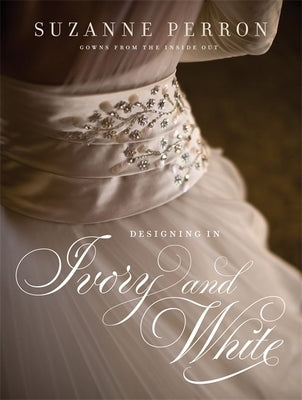 Designing in Ivory and White: Suzanne Perron Gowns from the Inside Out by Perron, Suzanne