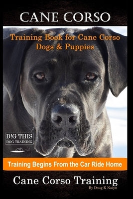 Cane Corso Training Book for Cane Corso Dogs & Puppies By D!G THIS DOG Training, Training Begins from the Car Ride Home, Cane Corso Training by Naiyn, Doug K.