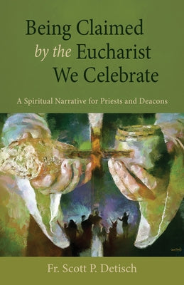 Being Claimed by the Eucharist We Celebrate: A Spiritual Narrative for Priests and Deacons by Detisch, Scott P.
