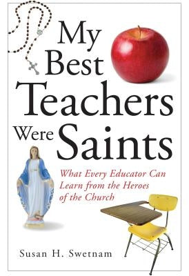 My Best Teachers Were Saints: What Every Educator Can Learn from the Heroes of the Church by Swetnam, Susan H.