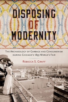 Disposing of Modernity: The Archaeology of Garbage and Consumerism During Chicago's 1893 World's Fair by Graff, Rebecca
