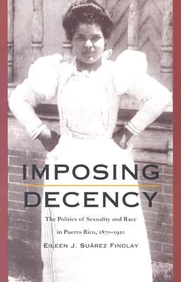 Imposing Decency: The Politics of Sexuality and Race in Puerto Rico, 1870-1920 by Findlay, Eileen J. Su&#225;rez