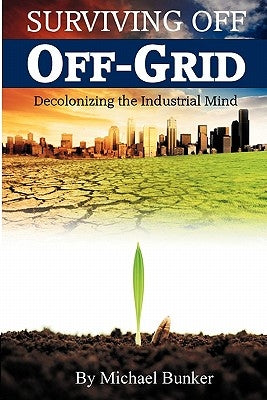 Surviving Off Off-Grid: Decolonizing the Industrial Mind by Bunker, Michael