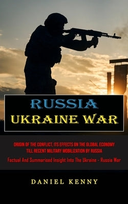 Russia Ukraine War: Origin Of The Conflict, Its Effects On The Global Economy Till Recent Military Mobilization By Russia (Factual And Sum by Kenny, Daniel