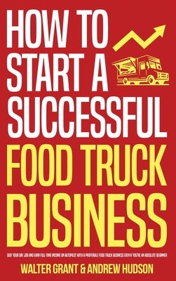 How to Start a Successful Food Truck Business: Quit Your Day Job and Earn Full-time Income on Autopilot With a Profitable Food Truck Business Even if by Grant, Walter