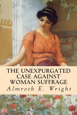 The Unexpurgated Case Against Woman Suffrage by Wright, Almroth E.