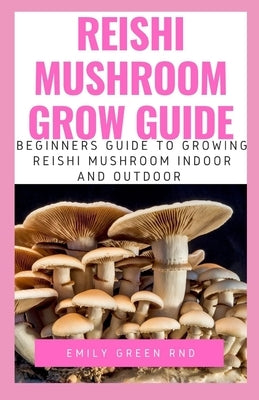 Reishi Mushroom Grow Guide: Beginners guide to growing reishi mushroom indoor and outdoor by Green Rnd, Emily