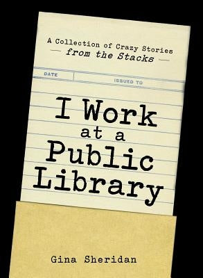 I Work at a Public Library: A Collection of Crazy Stories from the Stacks by Sheridan, Gina