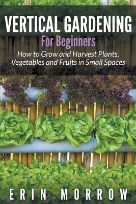 Vertical Gardening For Beginners: How to Grow and Harvest Plants, Vegetables and Fruits in Small Spaces by Morrow, Erin