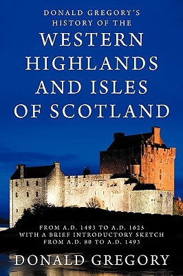 Donald Gregory's History of the Western Highlands and Isles of Scotland from A.D. 1493 to A.D. 1625 with a Brief Introductory Sketch from A.D. 80 to A by Gregory, Donald