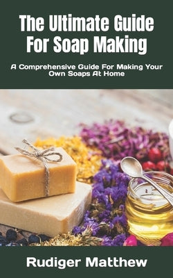 The Ultimate Guide For Soap Making: A Comprehensive Guide For Making Your Own Soaps At Home by Matthew, Rudiger