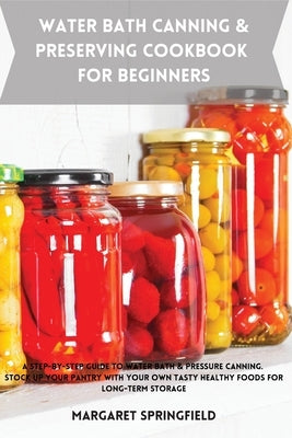 Water Bath Canning and Preserving Cookbook for Beginners: A Step-by-Step Guide to Water Bath & Pressure Canning. Stock up Your Pantry with Your Own Ta by Springfield, Margaret