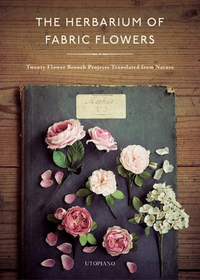 The Herbarium of Fabric Flowers: Twenty Flower Brooch Projects Translated from Nature by Utopiano