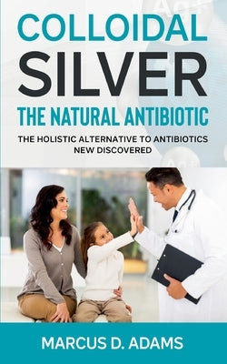 Colloidal Silver - The Natural Antibiotic: The Holistic Alternative To Antibiotics New Discovered by Adams, Marcus D.