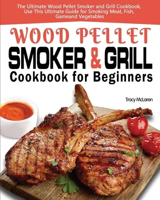 Wood Pellet Smoker and Grill Cookbook for Beginners: The Ultimate Wood Pellet Smoker and Grill Cookbook, Use This Ultimate Guide for Smoking Meat, Fis by McLaren, Tracy