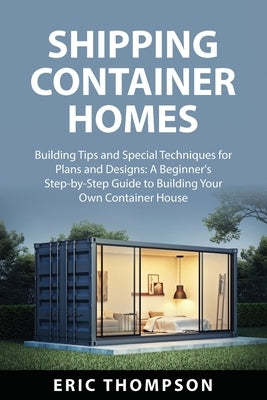 Shipping Container Homes: Building Tips and Special Techniques for Plans and Designs: A Beginner's Step-by-Step Guide to Building Your Own Conta by Thompson, Eric