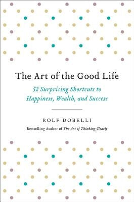 The Art of the Good Life: 52 Surprising Shortcuts to Happiness, Wealth, and Success by Dobelli, Rolf