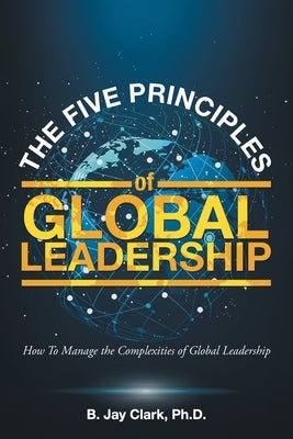 The Five Principles of Global Leadership: How To Manage the Complexities of Global Leadership by Clark, B. Jay